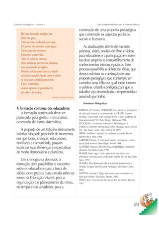 Cadernos Pedagógicos – volume 4                                                     Série Fundo do Milênio para a Primeira Infância

                                                               construção de uma proposta pedagógica
      Há um instante mágico na                                 que contemple os aspectos políticos,
      vida em que,                                             sociais e humanos.
      Nem mesmo sabendo por que,
      Ficamos envolvidos num jogo.                                 As atualizações através de reuniões,
      Num jogo de ensinar.                                     palestras, visitas, sessões de filme e vídeos
      Fazemos parcerias.                                       para educadores e a participação em even-
      Não só com os outros,                                    tos deve propiciar o compartilhamento de
      Mas também parcerias internas                            conhecimentos teóricos e práticos. Esse
      nos propondo desafios.
      Porém, só ficamos nesse estado
                                                               processo possibilita o debate de idéias, que
      de total cumplicidade com o saber                        deverá culminar na construção de uma
      se este tem sentido para nós.                            proposta pedagógica que contemple um
      Caso contrário,                                          caminho, uma trilha na qual todos formem
      somos apenas espectadores                                o coletivo, criando condições para que o
      do saber do outro.                                       trabalho seja desenvolvido, compreendido e
                                  Martins, Picosque & Guerra   assumido por todos.
                                                                    Referências Bibliográficas

  A formação contínua dos educadores                           BARBOSA, Mª Carmen; DORNELLES, Leni Vieira. As instituições
     A formação continuada deve ser                            de educação infantil e a comunidade. In: CRAIDY, Carmen
  planejada pela gestão institucional,                         M.(Org.). Convivendo com crianças de 0 a 6 anos. Cadernos de
                                                               Educação Infantil. V.5. Porto Alegre: Mediação,1998.
  ocorrendo de forma sistemática.                              EDUCAÇÃO: Um tesouro a descobrir. Relatório para a
                                                               UNESCO. Comissão Internacional sobre Educação para o Século
     A proposta de um trabalho efetivamente                    XXI. São Paulo: Cortez, MEC, UNESCO, 1999.
  coletivo não pode prescindir de momentos                     FREIRE, Madalena. A paixão de conhecer o mundo. Rio de
                                                               Janeiro: Paz e Terra, 1989.
  em que todos, crianças, educadores,                          GARDNER, Howard. A criança pré-escolar: como pensa e como a
  familiares e comunidade, possam                              escola pode ensiná-la. Porto Alegre: Artmed,1994.
  explicitar suas diferenças e expectativas                    GUTIERRES, Francisco; PRADO, Cruz. Ecopedagogia e cidadania
                                                               planetária. São Paulo: Cortez, 1999.
  de modo democrático e pluralista.                            KRAMER, Sonia (org.). Com a pré-escola nas mãos: uma
                                                               alternativa curricular para a educação infantil. 10. ed. São Paulo:
     Um cronograma destinado à                                 Ática, 1997.
  formação deve possibilitar o encontro                        OLIVEIRA, Zilma Ramos de. Educação infantil: fundamentos e
                                                               método. Coleção Docência em Formação. São Paulo: Cortez,
  entre os educadores para a troca de                          2002.
  idéias sobre prática, para estudo sobre os                   OSTETTO, Luciana E. (Org.). Encontros e encantamentos na
                                                               educação infantil. São Paulo: Papirus, 2000.
  temas da Educação Infantil, para a                           PIAGET, Jean. O raciocínio da criança. Rio de Janeiro: Record,
  organização e o planejamento da rotina,                      1967.
  do tempo e das atividades, para a



                                                                                                                              83
 