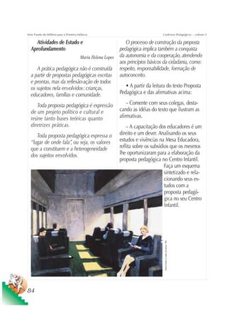 Série Fundo do Milênio para a Primeira Infância                         Cadernos Pedagógicos – volume 4

    Atividades de Estudo e                         O processo de construção da proposta
  Aprofundamento                               pedagógica implica também a conquista
                            Maria Helena Lopes da autonomia e da cooperação, atendendo
                                               aos princípios básicos da cidadania, como:
     A prática pedagógica não é construída respeito, responsabilidade, formação de
  a partir de propostas pedagógicas escritas autoconceito.
  e prontas, mas da reflexão-ação de todos
  os sujeitos nela envolvidos: crianças,           • A partir da leitura do texto Proposta
  educadores, famílias e comunidade.           Pedagógica e das afirmativas acima:

     Toda proposta pedagógica é expressão          – Comente com seus colegas, desta-
  de um projeto político e cultural e          cando as idéias do texto que ilustram as
  reúne tanto bases teóricas quanto            afirmativas.
  diretrizes práticas.                                – A capacitação dos educadores é um
     Toda proposta pedagógica expressa o          direito e um dever. Analisando os seus
  “lugar de onde fala”, ou seja, os valores       estudos e vivências na Mesa Educadora,
  que a constituem e a heterogeneidade            reflita sobre os subsídios que os mesmos
  dos sujeitos envolvidos.                        lhe oportunizaram para a elaboração da
                                                  proposta pedagógica no Centro Infantil.
                                                                          Faça um esquema
                                                                          sintetizado e rela-
                                                                          cionando seus es-
                                                                          tudos com a
                                                                          proposta pedagó-
                                                                          gica no seu Centro
                                                                          Infantil.
                                                                         Edward Hopper- O vagão com bancos, 1965




84
 