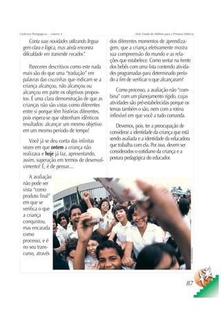 Cadernos Pedagógicos – volume 4                              Série Fundo do Milênio para a Primeira Infância

      Conta suas novidades utilizando lingua-   dos diferentes momentos de aprendiza-
  gem clara e lógica, mas ainda encontra        gem, que a criança efetivamente mostra
  dificuldade em transmitir recados”.           sua compreensão do mundo e as rela-
                                                ções que estabelece. Como sentar na frente
     Pareceres descritivos como este nada       dos bebês com uma lista contendo ativida-
  mais são do que uma “tradução” em             des programadas para determinado perío-
  palavras das cruzinhas que indicam se a       do a fim de verificar o que alcançaram?
  criança alcançou, não alcançou ou
  alcançou em parte os objetivos propos-            Como processo, a avaliação não “com-
  tos. É uma clara demonstração de que as       bina” com um planejamento rígido, cujas
  crianças não são vistas como diferentes       atividades são pré-estabelecidas porque os
  entre si porque têm histórias diferentes,     temas também o são, nem com a rotina
  pois espera-se que obtenham idênticos         inflexível em que você a tudo comanda.
  resultados: alcançar um mesmo objetivo           Devemos, pois, ter a preocupação de
  em um mesmo período de tempo!                 considerar a identidade da criança que está
     Você já se deu conta das infinitas         sendo avaliada e a identidade da educadora
  vezes em que ontem a criança não              que trabalha com ela. Por isso, devem ser
  realizava e hoje já faz, apresentando,        considerados o cotidiano da criança e a
  assim, superação em termos de desenvol-       postura pedagógica do educador.
  vimento? É, é de pensar....
      A avaliação
  não pode ser
  vista “como
  produto final”
  em que se
  verifica o que
  a criança
  conquistou,
  mas encarada
  como
  processo, e é
  no seu trans-
                                                                                                         Foto: Sebastião Barbosa




  curso, através




                                                                                                      87
 