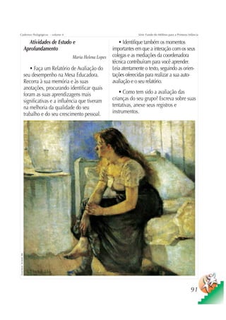 Cadernos Pedagógicos – volume 4                                                            Série Fundo do Milênio para a Primeira Infância

                                  Atividades de Estudo e                         • Identifique também os momentos
                                Aprofundamento                                importantes em que a interação com os seus
                                                         Maria Helena Lopes   colegas e as mediações da coordenadora
                                                                              técnica contribuíram para você aprender.
                                   • Faça um Relatório de Avaliação do        Leia atentamente o texto, seguindo as orien-
                                seu desempenho na Mesa Educadora.             tações oferecidas para realizar a sua auto-
                                Recorra à sua memória e às suas               avaliação e o seu relatório.
                                anotações, procurando identificar quais
                                foram as suas aprendizagens mais                 • Como tem sido a avaliação das
                                significativas e a influência que tiveram     crianças do seu grupo? Escreva sobre suas
                                na melhoria da qualidade do seu               tentativas, anexe seus registros e
                                trabalho e do seu crescimento pessoal.        instrumentos.
Edvard Munch - De manhã, 1884




                                                                                                                                    91
 