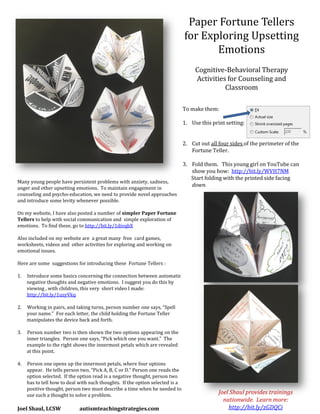 Paper Fortune Tellers
for Exploring Upsetting
Emotions
Cognitive-Behavioral Therapy
Activities for Counseling and
Classroom
To make them:
1. Use this print setting:
2. Cut out all four sides of the perimeter of the
Fortune Teller.
3. Fold them. This young girl on YouTube can
show you how: http://bit.ly/WVH7NM
Start folding with the printed side facing
down.
Many young people have persistent problems with anxiety, sadness,
anger and other upsetting emotions. To maintain engagement in
counseling and psycho-education, we need to provide novel approaches
and introduce some levity whenever possible.
On my website, I have also posted a number of simpler Paper Fortune
Tellers to help with social communication and simple exploration of
emotions. To find these, go to http://bit.ly/1divqbX
Also included on my website are a great many free card games,
worksheets, videos and other activities for exploring and working on
emotional issues.
Here are some suggestions for introducing these Fortune Tellers :
1. Introduce some basics concerning the connection between automatic
negative thoughts and negative emotions. I suggest you do this by
viewing , with children, this very short video I made:
http://bit.ly/1usyVkq
2. Working in pairs, and taking turns, person number one says, “Spell
your name.” For each letter, the child holding the Fortune Teller
manipulates the device back and forth.
3. Person number two is then shown the two options appearing on the
inner triangles. Person one says, “Pick which one you want.” The
example to the right shows the innermost petals which are revealed
at this point.
4. Person one opens up the innermost petals, where four options
appear. He tells person two, “Pick A, B, C or D.” Person one reads the
option selected. If the option read is a negative thought, person two
has to tell how to deal with such thoughts. If the option selected is a
positive thought, person two must describe a time when he needed to
use such a thought to solve a problem.
Joel Shaul, LCSW autismteachingstrategies.com
Joel Shaul provides trainings
nationwide. Learn more:
http://bit.ly/zGDQCi
 