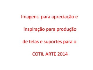 Imagens para apreciação e
inspiração para produção
de telas e suportes para o
COTIL ARTE 2014

 