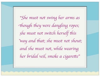 “She must not swing her arms as
though they were dangling ropes;
she must not switch herself this
way and that; she must not shout;
and she must not, while wearing
her bridal veil, smoke a cigarette”
 