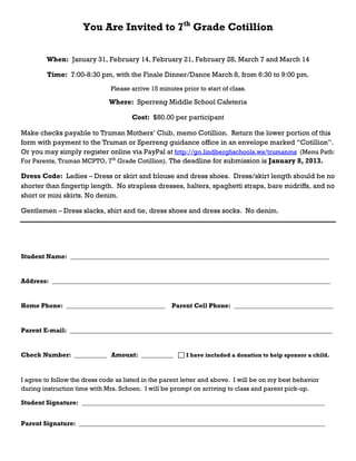 You Are Invited to 7th Grade Cotillion

        When: January 31, February 14, February 21, February 28, March 7 and March 14

         Time: 7:00-8:30 pm, with the Finale Dinner/Dance March 8, from 6:30 to 9:00 pm.
                               Please arrive 15 minutes prior to start of class.

                              Where: Sperreng Middle School Cafeteria

                                      Cost: $80.00 per participant

Make checks payable to Truman Mothers’ Club, memo Cotillion. Return the lower portion of this
form with payment to the Truman or Sperreng guidance office in an envelope marked “Cotillion”.
Or you may simply register online via PayPal at http://go.lindberghschools.ws/trumanms (Menu Path:
For Parents, Truman MCPTO, 7th Grade Cotillion). The deadline for submission is January 8, 2013.

Dress Code: Ladies – Dress or skirt and blouse and dress shoes. Dress/skirt length should be no
shorter than fingertip length. No strapless dresses, halters, spaghetti straps, bare midriffs, and no
short or mini skirts. No denim.

Gentlemen – Dress slacks, shirt and tie, dress shoes and dress socks. No denim.




Student Name: _________________________________________________________________________________


Address: _______________________________________________________________________________________


Home Phone: _______________________________          Parent Cell Phone: _______________________________


Parent E-mail: __________________________________________________________________________________


Check Number: __________ Amount: __________               I have included a donation to help sponsor a child.



I agree to follow the dress code as listed in the parent letter and above. I will be on my best behavior
during instruction time with Mrs. Schoen. I will be prompt on arriving to class and parent pick-up.

Student Signature: ____________________________________________________________________________


Parent Signature: _____________________________________________________________________________
 