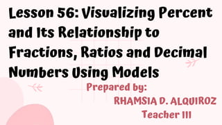 Lesson 56: Visualizing Percent
and Its Relationship to
Fractions, Ratios and Decimal
Numbers Using Models
Prepared by:
RHAMSIA D. ALQUIROZ
Teacher III
 