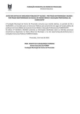 FUNDAÇÃO MUNICIPAL DE ENSINO DE PIRACICABA
Diretoria Executiva
AVISO DOS EDITAIS DE CONCURSOS PÚBLICOS NºS 03/2023 - POR PRAZO DETERMINADO E 04/2023 -
POR PRAZO INDETERMINADO DA ESCOLA DE ENSINO MÉDIO E EDUCAÇÃO PROFISSIONAL DA
FUMEP/COTIP
A Fundação Municipal de Ensino de Piracicaba comunica que estarão abertas, no período de 02 a
31/05/2023, as inscrições para os Concursos Públicos para provimento de vagas da função pública de
professor de Ensino Médio da Escola de Ensino Médio e Educação Profissional da FUMEP/COTIP.
Os Editais nºs 03/2023 e 04/2023 contendo as informações detalhadas sobre os referidos processos
encontram-se disponíveis no Diário Oficial do Município e no site www.fumep.edu.br/Concursos e
Licitações/ Concursos Públicos FUMEP/Unidades.
Piracicaba, 2 de maio de 2023.
PROF. RENATO DE ALBUQUERQUE FERREIRA
Diretor Executivo da FUMEP
Fundação Municipal de Ensino de Piracicaba
 