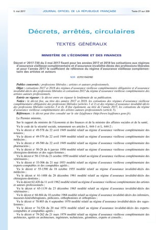 Décrets, arrêtés, circulaires
TEXTES GÉNÉRAUX
MINISTÈRE DE L’ÉCONOMIE ET DES FINANCES
Décret no
2017-730 du 3 mai 2017 fixant pour les années 2017 et 2018 les cotisations aux régimes
d’assurance vieillesse complémentaire et d’assurance invalidité-décès des professions libérales
et pour l’année 2017 le coefficient de référence du régime d’assurance vieillesse complémen­
taire des artistes et auteurs
NOR : ECFS1704379D
Publics concernés : professions libérales ; artistes et auteurs professionnels.
Objet : cotisations 2017 et 2018 des régimes d’assurance vieillesse complémentaire obligatoire et d’assurance
invalidité-décès des professions libérales et cotisations 2017 du régime d’assurance vieillesse complémentaire des
artistes auteurs professionnels.
Entrée en vigueur : le décret entre en vigueur le lendemain de sa publication.
Notice : le décret fixe, au titre des années 2017 et 2018, les cotisations des régimes d’assurance vieillesse
complémentaire obligatoire des professions libérales (articles 1 et 2) et des régimes d’assurance invalidité-décès
des professions libérales (articles 3 et 4). Il fixe également, au titre de l’année 2017, les cotisations du régime
d’assurance vieillesse complémentaire des artistes auteurs professionnels (article 5).
Références : le décret peut être consulté sur le site Légifrance (http://www.legifrance.gouv.fr).
Le Premier ministre,
Sur le rapport du ministre de l’économie et des finances et de la ministre des affaires sociales et de la santé,
Vu le code de la sécurité sociale, notamment ses articles L. 644-1 et L. 644-2 ;
Vu le décret no
49-578 du 22 avril 1949 modifié relatif au régime d’assurance vieillesse complémentaire des
notaires ;
Vu le décret no
49-579 du 22 avril 1949 modifié relatif au régime d’assurance vieillesse complémentaire des
médecins ;
Vu le décret no
49-580 du 22 avril 1949 modifié relatif au régime d’assurance vieillesse complémentaire des
pharmaciens ;
Vu le décret no
50-28 du 6 janvier 1950 modifié relatif au régime d’assurance vieillesse complémentaire des
chirurgiens-dentistes et des sages-femmes ;
Vu le décret no
50-1318 du 21 octobre 1950 modifié relatif au régime d’assurance vieillesse complémentaire des
vétérinaires ;
Vu le décret no
53-506 du 21 mai 1953 modifié relatif au régime d’assurance vieillesse complémentaire des
experts-comptables et des comptables agréés ;
Vu le décret no
55-1390 du 18 octobre 1955 modifié relatif au régime d’assurance invalidité-décès des
médecins ;
Vu le décret no
61-1488 du 28 décembre 1961 modifié relatif au régime d’assurance invalidité-décès des
chirurgiens-dentistes ;
Vu le décret 62-420 du 11 avril 1962 modifié relatif au régime d’assurance vieillesse complémentaire des artistes
et auteurs professionnels ;
Vu le décret no
65-1139 du 23 décembre 1965 modifié relatif au régime d’assurance invalidité-décès des
vétérinaires ;
Vu le décret no
68-884 du 10 octobre 1968 modifié relatif au régime d’assurance invalidité-décès des infirmiers,
masseurs-kinésithérapeutes, pédicures, orthophonistes et orthoptistes ;
Vu le décret no
70-803 du 4 septembre 1970 modifié relatif au régime d’assurance invalidité-décès des sages-
femmes ;
Vu le décret no
74-526 du 20 mai 1974 modifié relatif au régime d’assurance invalidité-décès des experts-
comptables et comptables agréés ;
Vu le décret no
79-262 du 21 mars 1979 modifié relatif au régime d’assurance vieillesse complémentaire des
architectes, agréés en architecture, ingénieurs, techniciens, géomètres, experts et conseils ;
5 mai 2017 JOURNAL OFFICIEL DE LA RÉPUBLIQUE FRANÇAISE Texte 27 sur 209
 