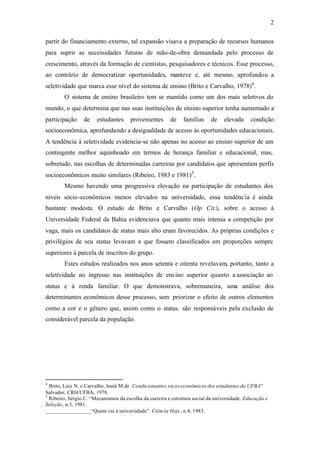 2
partir do financiamento externo, tal expansão visava a preparação de recursos humanos
para suprir as necessidades futuras de mão-de-obra demandada pelo processo de
crescimento, através da formação de cientistas, pesquisadores e técnicos. Esse processo,
ao contrário de democratizar oportunidades, manteve e, até mesmo, aprofundou a
seletividade que marca esse nível do sistema de ensino (Brito e Carvalho, 1978)4
.
O sistema de ensino brasileiro tem se mantido como um dos mais seletivos do
mundo, o que determina que nas suas instituições de ensino superior tenha aumentado a
participação de estudantes provenientes de famílias de elevada condição
socioeconômica, aprofundando a desigualdade de acesso às oportunidades educacionais.
A tendência à seletividade evidencia-se não apenas no acesso ao ensino superior de um
contingente melhor aquinhoado em termos de herança familiar e educacional, mas,
sobretudo, nas escolhas de determinadas carreiras por candidatos que apresentam perfis
socioeconômicos muito similares (Ribeiro, 1983 e 1981)5
.
Mesmo havendo uma progressiva elevação na participação de estudantes dos
níveis sócio-econômicos menos elevados na universidade, essa tendência é ainda
bastante modesta. O estudo de Brito e Carvalho (Op Cit.), sobre o acesso à
Universidade Federal da Bahia evidenciava que quanto mais intensa a competição por
vaga, mais os candidatos de status mais alto eram favorecidos. As próprias condições e
privilégios de seu status levavam a que fossem classificados em proporções sempre
superiores à parcela de inscritos do grupo.
Estes estudos realizados nos anos setenta e oitenta revelavam, portanto, tanto a
seletividade no ingresso nas instituições de ensino superior quanto a associação ao
status e à renda familiar. O que demonstrava, sobremaneira, uma análise dos
determinantes econômicos desse processo, sem priorizar o efeito de outros elementos
como a cor e o gênero que, assim como o status, são responsáveis pela exclusão de
considerável parcela da população.
4
Brito, Luiz N. e Carvalho, Inaiá M.de Condicionantes sócio-econômicos dos estudantes da UFBA”
Salvador, CRH/UFBA, 1978.
5
Ribeiro, Sérgio C. “Mecanismos da escolha da carreira e estrutura social da universidade. Educação e
Seleção, n.3, 1981.
_________________“Quem vai à universidade”. Ciência Hoje, n.4, 1983.
 