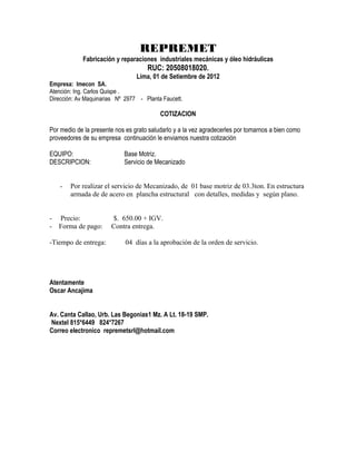 REPREMET
            Fabricación y reparaciones industriales mecánicas y óleo hidráulicas
                                     RUC: 20508018020.
                                 Lima, 01 de Setiembre de 2012
Empresa: Imecon SA.
Atención: Ing. Carlos Quispe .
Dirección: Av Maquinarias Nº 2977 - Planta Faucett.

                                          COTIZACION

Por medio de la presente nos es grato saludarlo y a la vez agradecerles por tomarnos a bien como
proveedores de su empresa continuación le enviamos nuestra cotización

EQUIPO:                     Base Motriz.
DESCRIPCION:                Servicio de Mecanizado


    -   Por realizar el servicio de Mecanizado, de 01 base motriz de 03.3ton. En estructura
        armada de de acero en plancha estructural con detalles, medidas y según plano.


-   Precio:            $. 650.00 + IGV.
-   Forma de pago:     Contra entrega.

-Tiempo de entrega:          04 días a la aprobación de la orden de servicio.




Atentamente
Oscar Ancajima


Av. Canta Callao, Urb. Las Begonias1 Mz. A Lt. 18-19 SMP.
Nextel 815*6449 824*7267
Correo electronico repremetsrl@hotmail.com
 