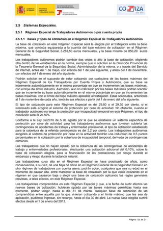 Página 135 de 211
2.5 Sistemas Especiales.
2.5.1 Régimen Especial de Trabajadores Autónomos o por cuenta propia
2.5.1.1 Bases y tipos de cotización en el Régimen Especial de Trabajadores Autónomos
La base de cotización en este Régimen Especial será la elegida por el trabajador entre la base
máxima, que continúa equiparada a la cuantía del tope máximo de cotización en el Régimen
General de la Seguridad Social, 3.262,50 euros mensuales, y la base mínima de 850,20 euros
mensuales.
Los trabajadores autónomos podrán cambiar dos veces al año la base de cotización, eligiendo
otra dentro de las establecidas en la norma, siempre que lo soliciten en la Dirección Provincial de
la Tesorería General de la Seguridad Social, Administración de la misma, o a través del Servicio
de Internet, antes del 1 de mayo, con efectos del 1 de julio siguiente, y antes del 1 de noviembre,
con efectos del 1 de enero del año siguiente.
Podrán solicitar en el supuesto de estar cotizando por cualquiera de las bases máximas del
Régimen Especial de los Trabajadores por Cuenta Propia o Autónomos, que su base se
incremente automáticamente en el mismo porcentaje en que se incrementen las bases máximas,
con el tope del límite máximo. Asimismo, aún no cotizando por las bases máximas podrán solicitar
que se incremente su base automáticamente en el mismo porcentaje en que se incrementen las
bases máximas, con el límite del tope máximo aplicable al trabajador. Estas solicitudes, anteriores
al 1 de noviembre de cada año, tendrán sus efectos a partir del 1 de enero del año siguiente.
El tipo de cotización para este Régimen Especial es del 29,80 o el 29,30 por ciento, si el
interesado está acogido al sistema de protección por cese de actividad. No obstante, cuando el
trabajador autónomo no tenga la protección por incapacidad temporal en este Régimen, el tipo de
cotización será el 26,50%.
Conforme a la Ley 32/2010 de 5 de agosto por la que se establece un sistema específico de
protección por cese de actividad para los trabajadores autónomos que tuvieran cubierta las
contingencias de accidentes de trabajo y enfermedad profesional, el tipo de cotización establecido
para la cobertura de la referida contingencia es del 2,2 por ciento. Los trabajadores autónomos
acogidos al sistema de protección por cese en la actividad tendrán una reducción de 0,5 puntos
porcentuales en la cotización por la cobertura de incapacidad temporal, derivada de contingencias
comunes
Los trabajadores que no hayan optado por la cobertura de las contingencias de accidentes de
trabajo y enfermedades profesionales, efectuarán una cotización adicional del 0,10%, sobre la
base de cotización elegida, para la financiación de las prestaciones por riesgo durante el
embarazo y riesgo durante la lactancia natural.
Los trabajadores cuyo alta en el Régimen Especial se haya practicado de oficio, como
consecuencia, a su vez, de una baja de oficio en el Régimen General de la Seguridad Social o en
otro régimen de trabajadores por cuenta ajena, podrán optar, cualquiera que sea su edad en el
momento de causar alta, entre mantener la base de cotización por la que venía cotizando en el
régimen en que causaron baja o elegir una base de cotización aplicando las reglas generales
previstas, a tales efectos, en este Régimen Especial.
Los trabajadores comprendidos en este Régimen Especial y que, a la fecha de surtir efectos las
nuevas bases de cotización, hubieran optado por las bases máximas permitidas hasta ese
momento, podrán elegir, hasta el día 31 de marzo, cualquier base de cotización de las
comprendidas entre aquélla por la que vinieran cotizando y el límite máximo que les sea de
aplicación, pudiendo ingresar, sin recargo, hasta el día 30 de abril. La nueva base elegida surtirá
efectos desde el 1 de enero del 2013.
 