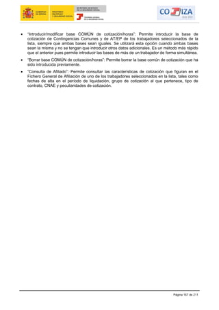 Página 167 de 211
“Introducir/modificar base COMÚN de cotización/horas”: Permite introducir la base de
cotización de Contingencias Comunes y de AT/EP de los trabajadores seleccionados de la
lista, siempre que ambas bases sean iguales. Se utilizará esta opción cuando ambas bases
sean la misma y no se tengan que introducir otros datos adicionales. Es un método más rápido
que el anterior pues permite introducir las bases de más de un trabajador de forma simultánea.
“Borrar base COMÚN de cotización/horas”: Permite borrar la base común de cotización que ha
sido introducida previamente.
“Consulta de Afiliado”: Permite consultar las características de cotización que figuran en el
Fichero General de Afiliación de uno de los trabajadores seleccionados en la lista, tales como
fechas de alta en el período de liquidación, grupo de cotización al que pertenece, tipo de
contrato, CNAE y peculiaridades de cotización.
 