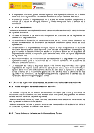 Página 176 de 211
Al responsable subsidiario, por no haberse ingresado éste el principal adeudado por el deudor
inicial en el plazo reglamentario señalado en la comunicación que se realice a tal efecto.
A quien haya asumido la responsabilidad por la muerte del deudor originario: comprenderá el
principal de la deuda, los recargos, intereses y costas devengados hasta la emisión de la
reclamación.
4.7.2 Actas de liquidación
Conforme al artículo 65 del Reglamento General de Recaudación se emitirá acta de liquidación en
los siguientes supuestos:
Por falta de afiliación o de alta de los trabajadores en cualquiera de los Regímenes del
Sistema de la Seguridad Social.
Por diferencias de cotización por trabajadores dados de alta, cuando dichas diferencias no
resulten directamente de los documentos de cotización presentados dentro o fuera del plazo
reglamentario.
Por derivación de la responsabilidad del sujeto obligado al pago, cualquiera que sea su causa
y Régimen de la Seguridad Social aplicable, y con base en cualquier norma con rango de ley
que no excluya la responsabilidad por deudas de Seguridad Social. En los supuestos de
responsabilidad solidaria, la Inspección podrá extender acta a todos los sujetos responsables
o a algunos de ellos.
Aplicación indebida de las bonificaciones en las cotizaciones de la Seguridad Social, previstas
reglamentariamente para la financiación de las acciones formativas del subsistema de
formación profesional continúa.
La Inspección de Trabajo y Seguridad Social podrá formular requerimientos a los sujetos
responsables del pago de cuotas adeudadas por cualquier causa, previo reconocimiento por
aquéllos de la deuda ante el funcionario actuante. En este caso, el ingreso de la deuda por
cuotas contenida en el requerimiento podrá ser hecho efectivo hasta el último día del mes
siguiente de su notificación. De incumplir el requerimiento se procederá a extender acta de
liquidación y de infracción por impago de cuotas.
4.8 Plazos de Ingreso de documentos de reclamación administrativa de deuda
4.8.1 Plazos de ingreso de las reclamaciones de deuda
Los importes exigidos en las mismas reclamaciones de deuda por cuotas y conceptos de
recaudación conjunta con éstas, incluidos recargos sobre unas y otros, impugnadas o no, deberán
hacerse efectivas dentro de los plazos siguientes:
Las notificadas entre los días 1 y 15 de cada mes, desde la fecha de notificación hasta el día 5 del
mes siguiente o el inmediato hábil posterior.
Las notificadas entre los días 16 y último de cada mes, desde la fecha de la notificación hasta el
día 20 del mes siguiente o el inmediato hábil posterior.
4.8.2 Plazos de Ingreso de las Actas de Liquidación de Cuotas
 