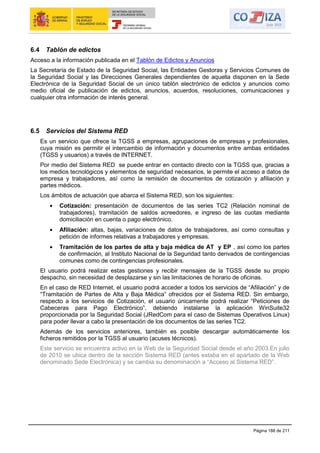 Página 188 de 211
6.4 Tablón de edictos
Acceso a la información publicada en el Tablón de Edictos y Anuncios
La Secretaría de Estado de la Seguridad Social, las Entidades Gestoras y Servicios Comunes de
la Seguridad Social y las Direcciones Generales dependientes de aquella disponen en la Sede
Electrónica de la Seguridad Social de un único tablón electrónico de edictos y anuncios como
medio oficial de publicación de edictos, anuncios, acuerdos, resoluciones, comunicaciones y
cualquier otra información de interés general.
6.5 Servicios del Sistema RED
Es un servicio que ofrece la TGSS a empresas, agrupaciones de empresas y profesionales,
cuya misión es permitir el intercambio de información y documentos entre ambas entidades
(TGSS y usuarios) a través de INTERNET.
Por medio del Sistema RED se puede entrar en contacto directo con la TGSS que, gracias a
los medios tecnológicos y elementos de seguridad necesarios, le permite el acceso a datos de
empresa y trabajadores, así como la remisión de documentos de cotización y afiliación y
partes médicos.
Los ámbitos de actuación que abarca el Sistema RED, son los siguientes:
Cotización: presentación de documentos de las series TC2 (Relación nominal de
trabajadores), tramitación de saldos acreedores, e ingreso de las cuotas mediante
domiciliación en cuenta o pago electrónico.
Afiliación: altas, bajas, variaciones de datos de trabajadores, así como consultas y
petición de informes relativas a trabajadores y empresas.
Tramitación de los partes de alta y baja médica de AT y EP , así como los partes
de confirmación, al Instituto Nacional de la Seguridad tanto derivados de contingencias
comunes como de contingencias profesionales.
El usuario podrá realizar estas gestiones y recibir mensajes de la TGSS desde su propio
despacho, sin necesidad de desplazarse y sin las limitaciones de horario de oficinas.
En el caso de RED Internet, el usuario podrá acceder a todos los servicios de “Afiliación” y de
“Tramitación de Partes de Alta y Baja Médica” ofrecidos por el Sistema RED. Sin embargo,
respecto a los servicios de Cotización, el usuario únicamente podrá realizar “Peticiones de
Cabeceras para Pago Electrónico”, debiendo instalarse la aplicación WinSuite32
proporcionada por la Seguridad Social (JRedCom para el caso de Sistemas Operativos Linux)
para poder llevar a cabo la presentación de los documentos de las series TC2.
Además de los servicios anteriores, también es posible descargar automáticamente los
ficheros remitidos por la TGSS al usuario (acuses técnicos).
Este servicio se encuentra activo en la Web de la Seguridad Social desde el año 2003.En julio
de 2010 se ubica dentro de la sección Sistema RED (antes estaba en el apartado de la Web
denominado Sede Electrónica) y se cambia su denominación a “Acceso al Sistema RED”.
 