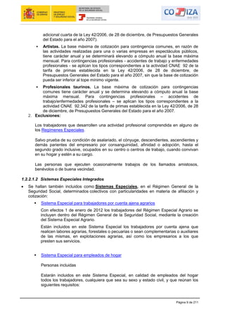Página 9 de 211
adicional cuarta de la Ley 42/2006, de 28 de diciembre, de Presupuestos Generales
del Estado para el año 2007).
 Artistas. La base máxima de cotización para contingencia comunes, en razón de
las actividades realizadas para una o varias empresas en espectáculos públicos,
tiene carácter anual y se determinará elevando a cómputo anual la base máxima
mensual. Para contingencias profesionales - accidentes de trabajo y enfermedades
profesionales - se aplican los tipos correspondientes a la actividad CNAE 92 de la
tarifa de primas establecida en la Ley 42/2006, de 28 de diciembre, de
Presupuestos Generales del Estado para el año 2007, sin que la base de cotización
pueda ser inferior al tope mínimo vigente.
 Profesionales taurinos. La base máxima de cotización para contingencias
comunes tiene carácter anual y se determina elevando a cómputo anual la base
máxima mensual. Para contingencias profesionales – accidentes de
trabajo/enfermedades profesionales – se aplican los tipos correspondientes a la
actividad CNAE 92.342 de la tarifa de primas establecida en la Ley 42/2006, de 28
de diciembre, de Presupuestos Generales del Estado para el año 2007.
2. Exclusiones:
Los trabajadores que desarrollen una actividad profesional comprendida en alguno de
los Regímenes Especiales.
Salvo prueba de su condición de asalariado, el cónyuge, descendientes, ascendientes y
demás parientes del empresario por consanguinidad, afinidad o adopción, hasta el
segundo grado inclusive, ocupados en su centro o centros de trabajo, cuando convivan
en su hogar y estén a su cargo.
Las personas que ejecuten ocasionalmente trabajos de los llamados amistosos,
benévolos o de buena vecindad.
1.2.2.1.2 Sistemas Especiales Integrados
Se hallan también incluidos como Sistemas Especiales, en el Régimen General de la
Seguridad Social, determinados colectivos con particularidades en materia de afiliación y
cotización:
 Sistema Especial para trabajadores por cuenta ajena agrarios
Con efectos 1 de enero de 2012 los trabajadores del Régimen Especial Agrario se
incluyen dentro del Régimen General de la Seguridad Social, mediante la creación
del Sistema Especial Agrario.
Están incluidos en este Sistema Especial los trabajadores por cuenta ajena que
realicen labores agrarias, forestales o pecuarias o sean complementarias o auxiliares
de las mismas, en explotaciones agrarias, así como los empresarios a los que
presten sus servicios.
 Sistema Especial para empleados de hogar
Personas incluidas
Estarán incluidos en este Sistema Especial, en calidad de empleados del hogar
todos los trabajadores, cualquiera que sea su sexo y estado civil, y que reúnan los
siguientes requisitos:
 