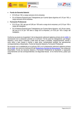 Página 64 de 213
Fondo de Garantía Salarial:
 El 0,20 por 100, a cargo exclusivo de la empresa.
 En el Sistema Especial para Trabajadores por Cuenta Ajena Agrarios el 0,10 por 100, a
cargo exclusivo de la empresa.
Formación Profesional:
 El 0,70 por 100, del que el 0,60 por 100 será a cargo de la empresa y el 0,10 por 100 a
cargo del trabajador.
 En el Sistema Especial para Trabajadores por Cuenta Ajena Agrarios el 0,18 por ciento,
del que el 0,15 por 100 será a cargo de la empresa y el 0.03 por 100 a cargo del
trabajador.
Conforme se prevé en el apartado 3 de la disposición adicional vigésima primera de la LGSS, la
exoneración de la cotización prevista en el artículo 112 bis para los trabajadores que tengan
sesenta y cinco años o sesenta y siete años de edad y acreditar, respectivamente, treinta y
ocho años y seis meses o treinta y siete años, comprenderá también las aportaciones
correspondientes a Desempleo, Fondo de Garantía Salarial y Formación Profesional.
De acuerdo con lo establecido en el artículo 225 y en la disposición adicional vigésima primera
de la LGSS, así como en el artículo 83 del Reglamento General de Recaudación, las cuotas por
Desempleo, Fondo de Garantía Salarial y Formación Profesional se liquidarán e ingresarán
conjuntamente con las correspondientes a la Seguridad Social, en la misma forma y plazo que
éstas.
 