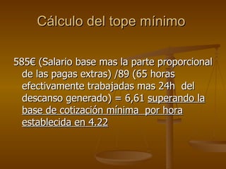 Cálculo del tope mínimo  585€ (Salario base mas la parte proporcional de las pagas extras) /89 (65 horas efectivamente trabajadas mas 24h  del descanso generado) = 6,61  superando la base de cotización mínima  por hora establecida en 4.22 
