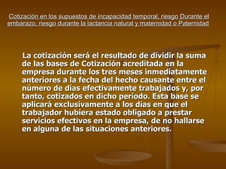 Cotización en los supuestos de incapacidad temporal, riesgo Durante el embarazo, riesgo durante la lactancia natural y maternidad o Paternidad   La cotización será el resultado de dividir la suma de las bases de Cotización acreditada en la empresa durante los tres meses inmediatamente anteriores a la fecha del hecho causante entre el número de días efectivamente trabajados y, por tanto, cotizados en dicho período. Esta base se aplicará exclusivamente a los días en que el trabajador hubiera estado obligado a prestar servicios efectivos en la empresa, de no hallarse en alguna de las situaciones anteriores. 