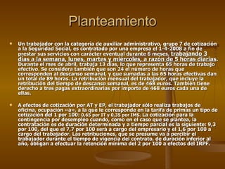 Planteamiento Un trabajador con la categoría de auxiliar administrativo, grupo 7 de cotización a la Seguridad Social, es contratado por una empresa el 1-4-2008 a fin de prestar sus servicios con carácter eventual durante 6 meses,  trabajando 3 días a la semana, lunes, martes y miércoles, a razón de 5 horas diarias .  Durante el mes de abril, trabaja 13 días, lo que representa 65 horas de trabajo efectivo. Se considera también que son 24 el número de horas que corresponden al descanso semanal, y que sumadas a las 65 horas efectivas dan un total de 89 horas. La retribución mensual del trabajador, que incluye la retribución del tiempo de descanso semanal, es de 468 euros. También tiene derecho a tres pagas extraordinarias por importe de 468 euros cada una de ellas. A efectos de cotización por AT y EP, el trabajador sólo realiza trabajos de oficina, ocupación «a», a la que le corresponde en la tarifa de primas un tipo de cotización del 1 por 100:  0,65 por IT y 0,35 por IMS.  La cotización para la contingencia por desempleo cuando, como en el caso que se plantea, la contratación es de duración determinada y a tiempo parcial es la siguiente: 9,3 por 100, del que el 7,7 por 100 será a cargo del empresario y el 1,6 por 100 a cargo del trabajador. Las retribuciones, que se presume va a percibir el trabajador durante el tiempo de vigencia del contrato, de duración inferior al año, obligan a efectuar la retención mínima del 2 por 100 a efectos del IRPF. 