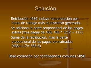 Solución Retribución 468€ incluye remuneración por horas de trabajo más el descanso generado.  Se adiciona la parte proporcional de las pagas extras (tres pagas de 468, 468 * 3/12 = 117) Suma de la retribución, mas la parte proporcional de las pagas prorrateadas (468+117= 585 €) Base cotización por contingencias comunes 585€ 