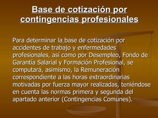 Base de cotización por contingencias profesionales Para determinar la   base de cotización por accidentes de trabajo y enfermedades profesionales, así como por Desempleo, Fondo de Garantía Salarial y Formación Profesional, se computará, asimismo, la Remuneración correspondiente a las horas extraordinarias motivadas por fuerza mayor realizadas, teniéndose en cuenta las normas primera y segunda del apartado anterior (Contingencias Comunes). 