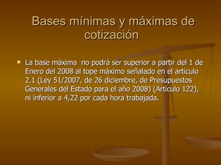 Bases mínimas y máximas de cotización  La base máxima  no podrá ser superior a partir del 1 de Enero del 2008 al tope máximo señalado en el articulo 2.1 ( Ley 51/2007, de 26 diciembre, de Presupuestos Generales del Estado para el año 2008) (Artículo 122) , ni inferior a 4,22 por cada hora trabajada. 