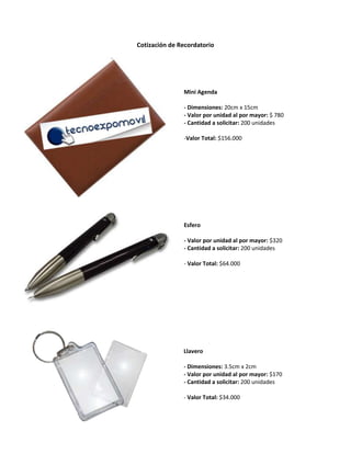 Cotización de Recordatorio<br />28981406372538Llavero- Dimensiones: 3.5cm x 2cm- Valor por unidad al por mayor: $ 170- Cantidad a solicitar: 200 unidades- Valor Total: $ 34.000020000Llavero- Dimensiones: 3.5cm x 2cm- Valor por unidad al por mayor: $ 170- Cantidad a solicitar: 200 unidades- Valor Total: $ 34.000-38317960350400029000453579817Esfero- Valor por unidad al por mayor: $ 320- Cantidad a solicitar: 200 unidades- Valor Total: $ 64.000020000Esfero- Valor por unidad al por mayor: $ 320- Cantidad a solicitar: 200 unidades- Valor Total: $ 64.000-6940553207953002901315633095Mini Agenda- Dimensiones: 20cm x 15cm- Valor por unidad al por mayor: $ 780- Cantidad a solicitar: 200 unidades- Valor Total: $ 156.000020000Mini Agenda- Dimensiones: 20cm x 15cm- Valor por unidad al por mayor: $ 780- Cantidad a solicitar: 200 unidades- Valor Total: $ 156.000-5467351397000 <br />