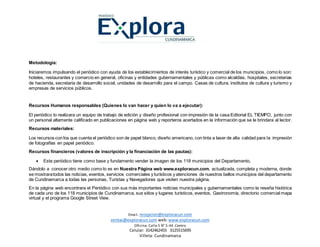 Email. recepcion@exploracun.com
ventas@exploracun.com web: www.exploracun.com
Oficina: Calle 5 N° 5-44 .Centro
Celular: 3142462455 3125515695
Villeta- Cundinamarca
Metodología:
Iniciaremos impulsando el periódico con ayuda de los establecimientos de interés turístico y comercial de los municipios, como lo son:
hoteles, restaurantes y comercio en general, oficinas y entidades gubernamentales y públicas como alcaldías, hospitales, secretarias
de hacienda, secretaria de desarrollo social, unidades de desarrollo para el campo. Casas de cultura, institutos de cultura y turismo y
empresas de servicios públicos.
Recursos Humanos responsables (Quienes lo van hacer y quien lo va a ejecutar):
El periódico lo realizara un equipo de trabajo de edición y diseño profesional con impresión de la casa Editorial EL TIEMPO, junto con
un personal altamente calificado en publicaciones en página web y reporteros acertados en la información que se le brindara al lector.
Recursos materiales:
Los recursos con los que cuenta el periódico son de papel blanco, diseño americano, con tinta a laser de alta calidad para la impresión
de fotografías en papel periódico.
Recursos financieros (valores de inscripción y la financiación de las pautas):
 Este periódico tiene como base y fundamento vender la imagen de los 118 municipios del Departamento,
Dándolo a conocer otro medio como lo es en Nuestra Página web www.exploracun.com, actualizada, completa y moderna, donde
se mostraratodos las noticias, eventos, servicios comerciales y turísticos y atenciones de nuestros bellos municipios del departamento
de Cundinamarca a todas las personas, Turistas y Navegadores que visiten nuestra página.
En la página web encontrara el Periódico con sus más importantes noticias municipales y gubernamentales como la reseña histórica
de cada uno de los 118 municipios de Cundinamarca, sus sitios y lugares turísticos, eventos, Gastronomía, directorio comercial mapa
virtual y el programa Google Street View.
 