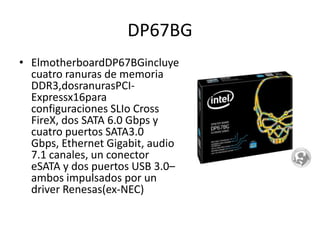 DP67BGElmotherboardDP67BGincluye cuatro ranuras de memoria DDR3,dosranurasPCI-Expressx16para configuraciones SLIoCross FireX, dos SATA 6.0 Gbps y cuatro puertos SATA3.0 Gbps, Ethernet Gigabit, audio 7.1 canales, un conector eSATA y dos puertos USB 3.0–ambos impulsados por un driver Renesas(ex-NEC)