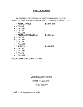 COTIZACION


    LA SIGUIENTE COTIZACION FUE SOLICITADA POR EL CLUB DE
BOXEO DE TOMÉ “ENEMIAS CONCHA” POR LOS SIGUIENTES ARTICULOS:

  -   7 POLERAS PIQUE                $ 7.000.- C/U:
      2 TALLA S
      2 TALLA M
      2 TALLA L
      1 TALLA XL
  -   7 POLERAS MUSCULOSAS           $ 4.000.- c/u
      2 TALLA S
      2 TALLA M
      2 TALLA L
      1 TALLA XL
  -   7 SHORTS                       $ 4.000 C/U
      2 TALLA S
      2 TALLA M
      2 TALLA L
      1 TALLA XL

VALOR TOTAL COTIZACION: $105.000.-




                     VERONICA RAMIREZ S.

                       R.U.N 11.537.211-4

                         FONO 2652444



TOMÉ, 3 DE Septiembre de 2012
 