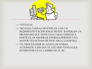 VE
                
 VENTAJAS:
 *REALIZA TAREAS MÚNTIPLES CON UN
  REDIMIENTO EXCEPCIONALMENTE RAPIDO,ES UN
  PROGRAMA QUE TIENE UNA CARACTERISTICA
  PARTICULAR AHORRAR ENERGIA,PERMITE UNA
  MAYOR VELOCIDAD DE DESCARGA 25,6GB/SEG.
 *EL PROCESADOR SE AJUSTA DE FORMA
  AUTOMATICA SIN QUE EL USUARIO TENGA QUE
  INTERVENIR EN EL CAMBIO DE EL PC.
 