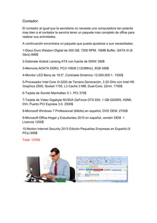 Contador:
El contador al igual que la secretaria no necesita una computadora tan potente
mas bien a el contador le serviría tener un paquete mas completo de office para
realizar sus actividades.

A continuación encontrara un paquete que pueda ajustarse a sus necesidades.

1-Disco Duro Western Digital de 500 GB, 7200 RPM, 16MB Buffer, SATA III (6
Gb/s) 999$

2-Gabinete Acteck Lansing ATX con fuente de 500W 399$

3-Memoria ADATA DDR3, PC3-10600 (1333MHz), 8GB 599$

4-Monitor LED Benq de 18.5", Contraste Dinámico 12,000,000:1. 1300$

5-Procesador Intel Core i3-3220 de Tercera Generación, 3.30 GHz con Intel HD
Graphics 2500, Socket 1155, L3 Cache 3 MB, Dual-Core, 22nm. 1700$

6-Tarjeta de Sonido Manhattan 5.1, PCI 370$

7-Tarjeta de Video Gigabyte NVIDIA GeForce GTX 650, 1 GB GDDR5, HDMI,
DVI, Puerto PCI Express 3.0. 2500$

8-Microsoft Windows 7 Professional (64bits) en español, DVD OEM. 2700$

9-Microsoft Office Hogar y Estudiantes 2010 en español, versión OEM. 1
Licencia 1200$

10-Norton Internet Security 2013 Edición Pequeñas Empresas en Español (5
PCs) 999$

Total: 12766
 