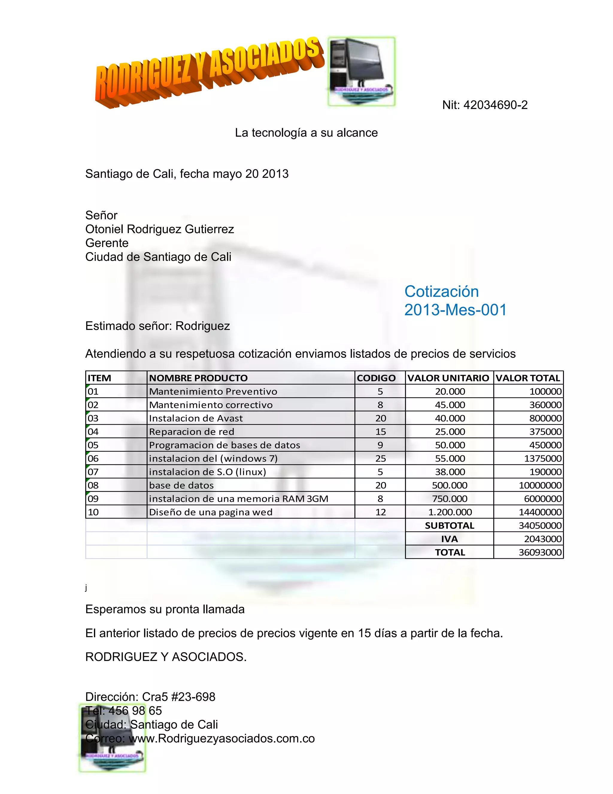 Nit: 42034690-2
La tecnología a su alcance
Dirección: Cra5 #23-698
Tel: 456 98 65
Ciudad: Santiago de Cali
Correo: www.Rodriguezyasociados.com.co
Santiago de Cali, fecha mayo 20 2013
Señor
Otoniel Rodriguez Gutierrez
Gerente
Ciudad de Santiago de Cali
Cotización
2013-Mes-001
Estimado señor: Rodriguez
Atendiendo a su respetuosa cotización enviamos listados de precios de servicios
ITEM NOMBRE PRODUCTO CODIGO VALOR UNITARIO VALOR TOTAL
01 Mantenimiento Preventivo 5 20.000 100000
02 Mantenimiento correctivo 8 45.000 360000
03 Instalacion de Avast 20 40.000 800000
04 Reparacion de red 15 25.000 375000
05 Programacion de bases de datos 9 50.000 450000
06 instalacion del (windows 7) 25 55.000 1375000
07 instalacion de S.O (linux) 5 38.000 190000
08 base de datos 20 500.000 10000000
09 instalacion de una memoria RAM 3GM 8 750.000 6000000
10 Diseño de una pagina wed 12 1.200.000 14400000
SUBTOTAL 34050000
IVA 2043000
TOTAL 36093000
j
Esperamos su pronta llamada
El anterior listado de precios de precios vigente en 15 días a partir de la fecha.
RODRIGUEZ Y ASOCIADOS.
 