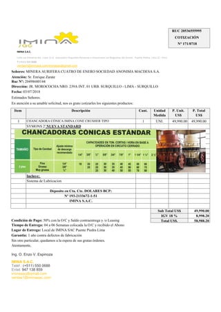 Item Descripción Cant. Unidad
Medida
P. Unit.
US$
P. Total
US$
1 CHANCADORA CÓNICA IMINA CONE CRUSHER TIPO 1 UNI. 49,990.00 49,990.00
SYMONS 2' NUEVA STANDARD
Incluye:
Sistema de Lubricacion
Deposito en Cta. Cte. DOLARES BCP:
Nº 193-2133672-1-51
IMINA S.A.C.
49,990.00
8,998.20
58,988.20
iminasac@gmail.com
ventas1@iminasac.com
Señores: MINERA AURIFERA CUATRO DE ENERO SOCIEDAD ANONIMA MACDESA S.A.
Ruc Nº: 20498680144
Dirección: JR. MOROCOCHA NRO. 239A INT. 01 URB. SURQUILLO - LIMA - SURQUILLO
Ing. O. Enzo V. Espinoza
IMINA S.A.C.
Teléf.: (+511) 550 0688
Entel: 947 138 859
Tiempo de Entrega: 04 a 06 Semanas colocada la O/C y recibido el Abono
Lugar de Entrega: Local de IMINA SAC Puente Piedra Lima
Garantia: 1 año contra defectos de fabricación
Sin otro particular, quedamos a la espera de sus gratas órdenes.
Atentamente,
Estimados Señores:
En atención a su amable solicitud, nos es grato cotizarles los siguientes productos:
Condición de Pago: 50% con la O/C y Saldo contraentrega y /o Leasing
Sub Total US$
IGV 18 %
Total US$.
Calle Las Palmeras Mz. I Lote 15 A Asociación Pequeños Pecuarios e Industriales Las Magnolias del Arenal - Puente Piedra. Lima 22 - Perú.
T (+511) 550 0688
ventas1@iminasa.com/iminasac@gmail.com
Atención: Sr. Enrique Zarate
Fecha: 03/07/2018
RUC 20536555995
COTIZACIÓN
N° 171/0718
IMINA S.A.C.
 