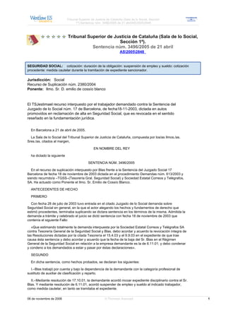 Tribunal Superior de Justicia de Cataluña (Sala de lo Social, Sección
                                  1ª).Sentencia núm. 3496/2005 de 21 abrilAS20052848



                            Tribunal Superior de Justicia de Cataluña (Sala de lo Social,
                                                   Sección 1ª).
                                       Sentencia núm. 3496/2005 de 21 abril
                                                                   AS20052848


SEGURIDAD SOCIAL: cotización: duración de la obligación: suspensión de empleo y sueldo: cotización
procedente: medida cautelar durante la tramitación de expediente sancionador.

Jurisdicción: Social
Recurso de Suplicación núm. 2380/2004
Ponente: Ilmo. Sr. D. emilio de cossío blanco



El TSJestimael recurso interpuesto por el trabajador demandado contra la Sentencia del
Juzgado de lo Social núm. 17 de Barcelona, de fecha18-11-2003, dictada en autos
promovidos en reclamación de alta en Seguridad Social, que es revocada en el sentido
reseñado en la fundamentación jurídica.


  En Barcelona a 21 de abril de 2005.

  La Sala de lo Social del Tribunal Superior de Justicia de Cataluña, compuesta por los/as Ilmos./as.
Sres./as. citados al margen,

                                               EN NOMBRE DEL REY

  ha dictado la siguiente

                                           SENTENCIA NÚM. 3496/2005

   En el recurso de suplicación interpuesto por Blas frente a la Sentencia del Juzgado Social 17
Barcelona de fecha 18 de noviembre de 2003 dictada en el procedimiento Demandas núm. 613/2003 y
siendo recurrido/a –TGSS–(Tesorería Gral. Seguridad Social) y Sociedad Estatal Correos y Telégrafos,
SA. Ha actuado como Ponente el Ilmo. Sr. Emilio de Cossío Blanco.

  ANTECEDENTES DE HECHO

  PRIMERO

  Con fecha 28 de julio de 2003 tuvo entrada en el citado Juzgado de lo Social demanda sobre
Seguridad Social en general, en la que el actor alegando los hechos y fundamentos de derecho que
estimó procedentes, terminaba suplicando se dictara sentencia en los términos de la misma. Admitida la
demanda a trámite y celebrado el juicio se dictó sentencia con fecha 18 de noviembre de 2003 que
contenía el siguiente Fallo:

   «Que estimando totalmente la demanda interpuesta por la Sociedad Estatal Correos y Telégrafos SA
contra Tesorería General de la Seguridad Social y Blas, debo acordar y acuerdo la revocación íntegra de
las Resoluciones dictadas por la citada Tesorería el 15.4.03 y el 9.9.03 en el expediente de que trae
causa ésta sentencia y debo acordar y acuerdo que la fecha de la baja del Sr. Blas en el Régimen
General de la Seguridad Social en relación a la empresa demandante es la de 6.11.01; y debo condenar
y condeno a los demandados a estar y pasar por éstas declaraciones».

  SEGUNDO

  En dicha sentencia, como hechos probados, se declaran los siguientes:

  I.–Blas trabajó por cuenta y bajo la dependencia de la demandante con la categoría profesional de
sustituto de auxiliar de clasificación y reparto.

  II.–Mediante resolución de 17.10.01, la demandante acordó incoar expediente disciplinario contra el Sr.
Blas. Y mediante resolución de 6.11.01, acordó suspender de empleo y sueldo al indicado trabajador,
como medida cautelar, en tanto se tramitaba el expediente.

06 de noviembre de 2008                                 © Thomson Aranzadi                                  1
 