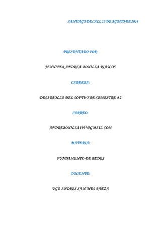 SANTIAGO DE CALI, 25 DE AGOSTO DE 2014 
PRESENTADO POR: 
JENNIFER ANDREA BONILLA RIASCOS 
CARRERA: 
DESARROLLO DEL SOFTWARE SEMESTRE #2 
CORREO: 
ANDREBONILLA1997@GMAIL.COM 
MATERIA: 
FUNDAMENTO DE REDES 
DOCENTE: 
UGO ANDRES SANCHES BAEZA 
 