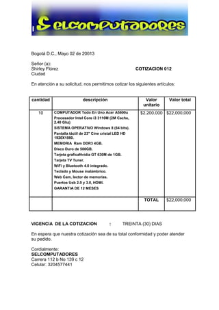 Bogotá D.C., Mayo 02 de 20013
Señor (a):
Shirley Flórez COTIZACION 012
Ciudad
En atención a su solicitud, nos permitimos cotizar los siguientes artículos:
cantidad descripción Valor
unitario
Valor total
10 COMPUTADOR Todo En Uno Acer A5600u
Procesador Intel Core i3 3110M (2M Cache,
2.40 Ghz)
SISTEMA OPERATIVO Windows 8 (64 bits).
Pantalla táctil de 23" Cine cristal LED HD
1920X1080.
MEMORIA Ram DDR3 4GB.
Disco Duro de 500GB.
Tarjeta graficaNvidia GT 630M de 1GB.
Tarjeta TV Tuner.
WiFi y Bluetooth 4.0 integrado.
Teclado y Mouse inalámbrico.
Web Cam, lector de memorias.
Puertos Usb 2.0 y 3.0, HDMI.
GARANTIA DE 12 MESES
$2.200.000 $22,000,000
TOTAL $22,000,000
VIGENCIA DE LA COTIZACION : TREINTA (30) DIAS
En espera que nuestra cotización sea de su total conformidad y poder atender
su pedido.
Cordialmente:
SELCOMPUTADORES
Carrera 112 b No 139 c 12
Celular: 3204577441
 