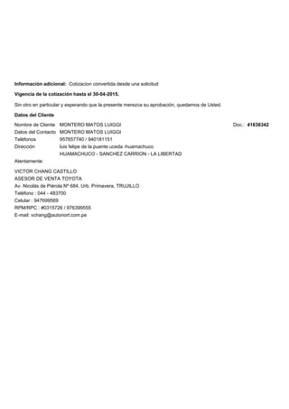 Sin otro en particular y esperando que la presente merezca su aprobación, quedamos de Usted.
Atentamente:
VICTOR CHANG CASTILLO
ASESOR DE VENTA TOYOTA
Av. Nicolás de Piérola Nº 684, Urb. Primavera, TRUJILLO
E-mail: vchang@autonort.com.pe
Teléfono : 044 - 483700
Celular : 947699569
RPM/RPC : #0315726 / 976399555
Vigencia de la cotización hasta el 30-04-2015.
Datos del Cliente
Nombre de Cliente
Datos del Contacto
Teléfonos
Dirección
MONTERO MATOS LUIGGI
MONTERO MATOS LUIGGI
957657740 / 940181151
luis felipe de la puente uceda -huamachuco
HUAMACHUCO - SANCHEZ CARRION - LA LIBERTAD
Doc.: 41838342
Información adicional: Cotizacion convertida desde una solicitud
 