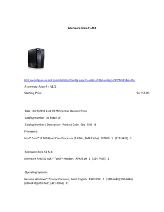 Alienware Area-51 ALX




http://configure.us.dell.com/dellstore/config.aspx?c=us&cs=19&l=en&oc=DPCWHX1&s=dhs

Alienware Area-51 ALX
Starting Price                                                                        $4,758.00




Date 8/22/2010 6:42:09 PM Central Standard Time

Catalog Number 29 Retail 19

Catalog Number / Description Product Code Qty SKU Id

Processors:

Intel® Core™ i7 960 Quad Core Processor (3.2GHz, 8MB Cache) PI7960 1 [317-3431] 2



Alienware Area-51 ALX:

Alienware Area-51 ALX + TactX™ Headset APXA51H 1 [224-7455] 1



Operating Systems:

Genuine Windows® 7 Home Premium, 64bit, English AW7HP6E 1 [330-6443][330-6444]
[420-6436][420-9691][421-2064] 11
 