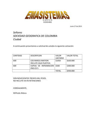 CL 44 57 A 76
3105814862
Junio 27 de 2013
Señores
SOCIEDAD GEOGRAFICA DE COLOMBIA
Ciudad
A continuación presentamos a solicitud de ustedes la siguiente cotización:
CANTIDAD DESCRIPCION VALOR
UNITARIO
VALOR TOTAL
600 CDS MARCA IMATION
INCLUYE CAJA PLASTICA
$1050 $630.000
600 COPIAS DE INFROMACION
PRO CD`S
$500 $300.000
TOTAL $930.000
SON NOVECIENTOS TREINTA MIL PESOS.
NO INCLUYE IVA NI RETENCIONES
CORDIALMENTE,
Wilfredo Aldana
 