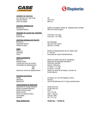 NÚMERO DE ZAPATAS
De triple garra en cada oruga
Paso del eslabón
Ancho de zapata

:
:
:

48
215.9 mm
800 mm

SISTEMA HIDRÁULICO
Bombas (2)
Capacidad Máxima

:
:

Diseño con pistones axiales de desplazamiento variable
290 L/min (2x76.6 gpm)

PRESION DE ALIVIO DEL SISTEMA
Estándar
:
Power Boost
:

4,975 PSI / 34.3 Mpa
5,410 PSI / 37.3 Mpa

SISTEMA HIDRAULICO PILOTO
Bomba (1)
Capacidad máxima
Presión de alivio

:
:
:

De engranajes
30.5 L/min (8.1 gpm)
566 PSI / 3.9 Mpa

GIRO
Motor (1)
Velocidad
Freno

:
:
:

Diseño de desplazamiento fijo con pistón axial.
0 – 9.8 rpm
Accionado por resorte hidráulicamente.

DESPLAZAMIENTO
Motor (1)
Mandos finales
Tracción por barra de arrastre
Velocidades de desplazamiento
Baja
Alta
Válvula de control de desplazamiento

:
:
:
:
:
:
:

Diseño con pistón axial de 02 velocidades
Reducción de engranajes planetarios
59,619 lbs (265 kN)
Avance / Retroceso
3.5 Km/h / 2.2 mph
5.5 Km/h / 3.4 mph
Diseño con alivio de 02 etapas y circuitos de
Contra balance.

SISTEMA ELECTRICO
Voltaje
Alternador
Baterías (2)

:
:
:

24 Voltios, (2) 12V Polo Negativo a tierra.
50 Amp.
128 Ah (Rendimiento de 5 h) bajo mantenimiento.

CAPACIDADES DE SERVICIO
Capacidad de recarga hidráulico
Sistema completo hidráulico
Mando final (por lado)
Mando de giro
Motor con cambio de filtro
Combustible
Radiador

:
:
:
:
:
:
:

46 gal (175 Lts.)
92 gal (350 Lts.)
10.0 L
7.9 L / 8.3 qt
38,0 L / 40.2 qt
153 gal / 580L
30 L / 31.7 qt

PESO OPERATIVO

:

35,863 kg / 79,065 lb.

 