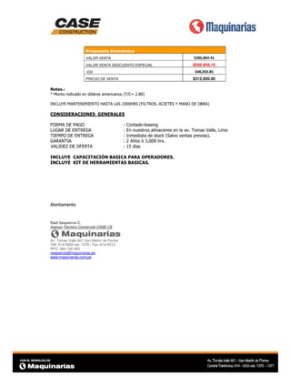 Propuesta Económica
VALOR VENTA

$286,864.41

VALOR VENTA DESCUENTO ESPECIAL

$266.949.15
$48,050.85

IGV

$315,000.00

PRECIO DE VENTA

Notas.* Monto indicado en dólares americanos (T/C= 2.80)
INCLUYE MANTENIMIENTO HASTA LAS 1000HRS (FILTROS, ACIETES Y MANO DE OBRA)

CONSIDERACIONES GENERALES
FORMA DE PAGO
LUGAR DE ENTREGA
TIEMPO DE ENTREGA
GARANTIA
VALIDEZ DE OFERTA

:
:
:
:
:

Contado-leasing
En nuestros almacenes en la av. Tomas Valle, Lima
Inmediata de stock (Salvo ventas previas).
2 Años ó 3,000 hrs.
15 días

INCLUYE CAPACITACIÓN BASICA PARA OPERADORES.
INCLUYE KIT DE HERRAMIENTAS BASICAS.

Atentamente

Raúl Sequeiros C.
Asesor Técnico Comercial CASE CE

Av. Tomas Valle 601 San Martin de Porres
Telf: 614-5555 ext. 1378 / Fax: 614-5513
RPC: 984 100 465
rsequeiros@maquinarias.pe
www.maquinarias.com.pe

 