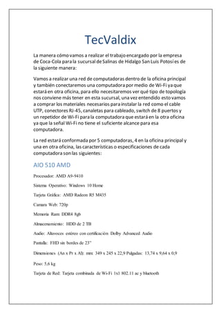 TecValdix
La manera cómo vamos a realizar el trabajo encargado por la empresa
de Coca-Cola para la sucursaldeSalinas de Hidalgo San Luis Potosíes de
la siguiente manera:
Vamos a realizar una red de computadoras dentro de la oficina principal
y también conectaremos una computadora por medio de Wi-Fi ya que
estará en otra oficina, para ello necesitaremos ver qué tipo de topología
nos conviene más tener en esta sucursal, una vez entendido esto vamos
a comprar los materiales necesarios para instalar la red como el cable
UTP, conectores RJ-45, canaletas para cableado, switch de 8 puertos y
un repetidor de Wi-Fi para la computadora que estará en la otra oficina
ya que la señal Wi-Fi no tiene el suficiente alcance para esa
computadora.
La red estará conformada por 5 computadoras, 4 en la oficina principal y
una en otra oficina, las características o especificaciones de cada
computadora son las siguientes:
AIO 510 AMD
Procesador: AMD A9-9410
Sistema Operativo: Windows 10 Home
Tarjeta Gráfica: AMD Radeon R5 M435
Camara Web: 720p
Memoria Ram: DDR4 8gb
Almacenamiento: HDD de 2 TB
Audio: Altavoces estéreo con certificación Dolby Advanced Audio
Pantalla: FHD sin bordes de 23”
Dimensiones (An x Pr x Al): mm: 349 x 245 x 22,9 Pulgadas: 13,74 x 9,64 x 0,9
Peso: 5,6 kg
Tarjeta de Red: Tarjeta combinada de Wi-Fi 1x1 802.11 ac y bluetooth
 