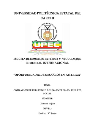 UNIVERSIDAD POLITÉCNICA ESTATAL DEL
CARCHI
ESCUELA DE COMERCIO EXTERIOR Y NEGOCIACION
COMERCIAL INTERNACIONAL
“OPORTUNIDADES DE NEGOCIOSEN AMERICA”
TEMA:
COTIZACION DE PUBLICIDAD DE UNA EMPRESA EN UNA RED
SOCIAL
NOMBRE:
Ximena Pojota
NIVEL:
Decimo “A” Tarde
 