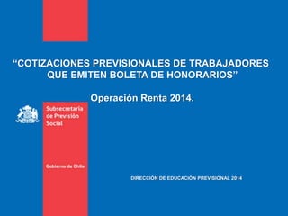 “COTIZACIONES PREVISIONALES DE TRABAJADORES
QUE EMITEN BOLETA DE HONORARIOS”
Operación Renta 2014.
DIRECCIÓN DE EDUCACIÓN PREVISIONAL 2014
 