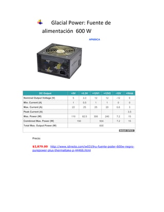 Glacial Power: Fuente de alimentación  600 W <br />527685127000AP600CADC Output +5V +3.3V +12V1 +12V2 -12V +5Vsb Nominal Output Voltage (V) 5 3.3 12 12 -12 5 Min. Current (A) 1 0.5 1 1 0 0 Max. Current (A) 22 25 25 20 0.6 3 Peak Current (A) 3.5 Max. Power (W) 110 82.5 300 240 7.2 15 Combined Max. Power (W) 150 504 7.2 15 Total Max. Output Power (W) 600 <br />Precio:  <br />$2,879.00   http://www.idirecto.com/w0319ru-fuente-poder-600w-negro-purepower-plus-thermaltake-p-44466.html <br />Intel: Cooler DTC-DAAA08<br />457200234315<br />Fan/heat sink available, it is a genuine OEM Intel socket LGA1155 aluminum heat sink and fan. Fan markings - E97378-001, CNDP 107C50, DTC-DAA08, 12DC 0.60A, Delta. This fan/heat sink is designed for a Core i7-2600K 3.4 Ghz chip and has a copper base that connects with the chip head. Fan/heat sink is still in the box and unused. This fan will work on any socket LGA1155 chip. This fan/heat sink is for use with a desktop or tower system only.<br />Precio: 12  dolares <br /> http://kitchener.kijiji.ca/c-buy-and-sell-computer-accessories-Intel-Socket-LGA1155-Heat-Sink-Fan-for-Core-i7-3-40Ghz-Chip-NEW-W0QQAdIdZ318140570 <br />Intel: CPU Corei7-2600k<br />Specifications<br />EssentialsStatusLaunchedLaunch DateQ1'11Processor Numberi7-2600K# of Cores4# of Threads8Clock Speed3.4 GHzMax Turbo Frequency3.8 GHzIntel® Smart Cache8 MBBus/Core Ratio34DMI5 GT/sInstruction Set64-bitInstruction Set ExtensionsSSE4.1/4.2, AVXEmbedded Options AvailableNoLithography32 nmMax TDP95 W<br />Precio: $ 317 dólares http://ark.intel.com/products/52214/Intel-Core-i7-2600K-Processor-(8M-Cache-3_40-GHz)  <br />Intel: Placa base DP67BG <br />lefttop<br />Diseñada para la más nueva y más fantástica generación de aplicaciones multimedia y videojuegos multihilo, la placa base Intel® DP67BG para equipos de sobremesa ofrece un increíble rendimiento con las tecnologías más modernas del mercado. Disfrute de una fantástica experiencia de over-clocking mientras sigue manteniendo su equipo funcionando fluidamente con el mínimo consumo de la energía ePower. Esta placa base también ofrece una increíble experiencia de gráficos con soporte para tecnologías ATI Crossfire* y NVIDIA SLI*. Así como lo último en conectividad con puertos SuperSpeed USB 3.0 y SATA de 6.0 Gb/seg.<br />Precio: $ 3328 pesos <br /> HYPERLINK quot;
http://www.cyberpuerta.mx/Computo/Componentes/Tarjetas-Madre/Intel-Tarjeta-Madre-ATX-DP67BG-DDR3-S-1155-para-Intel-Core-i7-Intel-Core-i5.htmlquot;
 http://www.cyberpuerta.mx/Computo/Componentes/Tarjetas-Madre/Intel-Tarjeta-Madre-ATX-DP67BG-DDR3-S-1155-para-Intel-Core-i7-Intel-Core-i5.html <br />Kingston: Memoria 8 GB DDR3 133Mhz 2GB c/u<br />Diseñadas con el usuario de caja blanca e integrador de sistema en mente, los productos Kingston ValueRAM son fabricados ajustándose a las especificaciones estándares de la industria y rigurosamente testeados para asegurar su calidad. Kingston ValueRAM es ideal para aquellos que compran memoria por especificación y que están buscando una memoria genérica a un precio competitivo, que sea 100% testeada de a acuerdo a las especificaciones de la industria. <br />Precio: $145<br /> http://listado.mercadolibre.com.mx/Oferta-Memoria-Ddr3-133-Kingston-Al-Mejor-Precio<br />Intel: Disco SSD<br />Los discos duros de estado sólido Intel SSD (Intel SSD) han sido probados y validados en los últimos equipos de sobremesa y portátiles con tecnología Intel. ¡Lleva su ordenador hasta el próximo nivel de almacenamiento, rendimiento y fiabilidad!<br />Precio: $595 dólares <br />Western Digital Caviar Green 2TB<br />Capacidad2000 GBInterfaz del disco duroSerial ATAInternoTamaño de disco duro3.5 quot;
Memoria temporal32 MBPeso730 gAltura25.4 mmColor de productoNegroAncho101.6 mm<br />Pecio: $ 1090.32 <br />http://www.ciao.es/Western_Digital_Caviar_Green_2TB__2093408 <br />Tarjeta grafica nvidia geforce GT 450 1gb<br />Diseñada con una relación precio/prestaciones incomparable, la GPU NVIDIA® GeForce® GTS 450 es el arma perfecta para humillar a tus rivales en fiestas LAN. Esta GeForce ofrece 2 veces más potencia de procesamiento geométrico de DirectX 11 que sus competidoras directas*, con lo que domina en cualquier competición y ofrece niveles de realismo sorprendente con títulos DirectX 11 tan recientes como Civilization V. Dotada de las últimas tecnologías gráficas, entre ellas NVIDIA® 3D Vision™, NVIDIA® PhysX®, los controladores NVIDIA GeForce y mucho más, la GeForce GTS 450 tiene todo lo que necesitas para deleitar tus sentidos.<br />Precio: $ 1750<br />http://articulo.mercadolibre.com.mx/MLM-68752000-tarjeta-de-video-nvidia-geforce-gts-450-1gb-ddr5-ecs-_JM <br />Lectorgrabadora Blu Ray LG<br />Con Super Multi Blue disfrutarás de una velocidad de escritura de 6x.Además te permitirá grabar hasta 5 veces más información que un DVD convencional y leer HD DVD.<br />Precio: $ 2308.35 (16.50euro)<br />http://www.pixmania.com/es/es/7693557/art/lg/grabadora-externa-dvd-blu.html<br />Teclado Logitech MK250<br />Trabaje sin apenas retrasos ni interrupciones gracias a la tecnología inalámbrica avanzada de 2,4 GHz de Logitech. Olvídese de las pilas durante meses gracias a las pilas de larga duración: 15 meses para el teclado y 6 meses para el ratón. Manos a la obra con esta combinación de teclado y ratón Plug and Play que no requiere instalación de software. El teclado deja pasar líquidos en caso de derrames, con lo que protege su inversión. Pensado para adaptarse a su mano y ofrecer un control uniforme y preciso del cursor.<br />Precio: $ 544.5<br />http://www.deisa.com/index.php?page=shop.product_details&category_id=13&product_id=18&option=com_virtuemart&=104&vmcchk=1&Itemid=104<br />Caja ATX 600W<br />El estándar ATX (Advanced Technology Extended) se desarrolló como una evolución del factor de forma]de Baby-AT, para mejorar la funcionalidad de los actuales E/S y reducir el costo total del sistema. Este fue creado por Intel en 1995. Fue el primer cambio importante en muchos años en el que las especificaciones técnicas fueron publicadas por Intel en 1995 y actualizadas varias veces desde esa época, la versión más reciente es la 2.2[ publicada en 2004.<br />Una placa ATX tiene un tamaño de 305 mm x 244 mm (12quot;
 x 9,6quot;
). Esto permite que en algunas cajas ATX quepan también placas Boza microATX.<br />Otra de las características de las placas ATX son el tipo de conector a la fuente de alimentación, el cual es de 24 (20+4) contactos que permiten una única forma de conexión y evitan errores como con las fuentes AT y otro conector adicional llamado P4, de 4 contactos. También poseen un sistema de desconexión por software.<br />Precio: $ 140 <br />http://articulo.mercadolibre.com.ar/MLA-117497254-fuente-atx-600w-sharknet-doble-cooler-caja-_JM <br />Windows Home Premium <br />Windows Vista Home Premium N te ayudará a traspasar los límites del correo electrónico y de la navegación por la Web para mejorar la productividad personal y disfrutar de entretenimiento digital. Puedes buscar cualquier cosa en el equipo desde prácticamente cualquier lugar. Conseguirás mejorar el rendimiento y la protección del equipo, de la información personal y de tu familia. Tendrás más maneras de divertirte con la música, la televisión, los juegos y los medios digitales. Windows Vista Home Premium también te ayudará a conectarte a redes inalámbricas y a administrar la duración de la batería.<br />Precio: $ 3299.835 (euro 16.5)<br />http://emea.microsoftstore.com/es/es-ES/Microsoft/Windows-7-Home-Premium <br />ComponentePrecioGlacial Power: Fuente de alimentación  600 W $ 2879Intel: Cooler DTC-DAAA08$ 12 dólares =   $160.8 (13.4 dólar)Intel: CPU Corei7-2600k$ 317 dólares= $ 4247.8Intel: Placa base DP67BG $ 3328Kingston: Memoria 8 GB DDR3 133Mhz 2GB c/u$ 145Intel: Disco SSD$ 595 dólares= $ 7973Western Digital Caviar Green 2TB$1090.32Tarjeta grafica nvidia geforce GT 450 1gb$ 1750Lectorgrabadora Blu Ray LG$ 2308.35Teclado Logitech MK250 (mousse)$544.5Caja ATX 600W$ 140Windows Home Premium $ 3299. 835Total$ 24,896.605<br />
