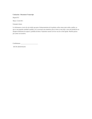 Cotizacion - Document Transcript<br />Bogotá D.C<br />Marzo 12 del 2011<br />Estimado cliente:<br />Le informamos a través de este medio que para el almacenamiento de la gelatina, utilice marco para estiba o pallets, ya que es una pequeña cantidad la pedida y no es necesaria una estantería, pues el stock es muy bajo y esto solo produciría un desaprovechamiento de espacio y pérdida de dinero. Esperamos nuestro servicio sea de su total agrado. Muchas gracias por contar con nosotros.<br />Cordialmente: _________________________<br /> Jefe De administración<br />