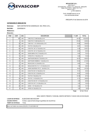 S/N WANCHAQ - CUSCO
Telefax: 054-311675
RPM: #
Email: ventas@mevascorp.com.pe
www.mevascorp.com.pe
AV. JESUS 322 - AREQUIPA
Telefax: 054-311675
RPC: *
RPM: 984990102
20601764017
MEVASCORP S.R.L.
20545099316RUC/DNI :
Dirección :
AREQUIPA,18 de Setiembre de 2018
Señor(es) :
COTIZACION N° 00004-001702
Referencia :
S&R CONTRATISTAS GENERALES DEL PERU S.R.L.
TOTALP. UNIT.UND. DESCRIPCIONCANT.ITEM
105,300.001 300 UND 351.00TUBO PVC 2" X 6M SALADILLO H3
3,499.202 4 UND 874.80TUBO PVC 3" X 6M SALADILLO H3
3,585.603 20 UND 179.28TUBO PVC 1 1/4" X 6M SALADILLO H3
1,903.504 50 UND 38.07TEE PVC 2 SALADILLO H3
2,046.725 64 UND 31.98CODO PVC 90° X 2" SALADILLO H3
345.006 15 UND 23.00CODO PVC 45° X 2" SALADILLO H3
733.247 46 UND 15.94UNION SIMPLE PVC 2" SALADILLO H3
163.288 13 UND 12.56TAPON PVC 2" SALADILLO H3
4,990.529 34 UND 146.78ADAPTADOR MACHO 2" SALADILLO H3
2,154.6010 21 UND 102.60ADAPTADOR HEMBRA 2" - SALADILLO H3
74.6011 4 UND 18.65REDUCCION 3 A 2 SALADILLO H3
328.0512 45 UND 7.29REDUCCION PVC 2" A 1 1 /4" SALADILLO H3
3,970.8013 45 UND 88.24UNION UNIVERSAL PVC 2" - SALADILLO H3
300.6014 4 UND 75.15CODO PVC 90° X 3" SALADILLO H3
129.0615 2 UND 64.53CODO PVC 45° X 3 SALADILLO H3
407.5216 4 UND 101.88TEE PVC 3" SALADILLO H3
1,669.6017 40 UND 41.74TEE PVC 1 1/4 SALADILLO H3
280.9618 32 UND 8.78CODO PVC 90° SP 1 1/4" SALADILLO H3
105.3619 12 UND 8.78CODO PVC 45° X 11/4 SALADILLO H3
161.7220 26 UND 6.22UNION 1 1/4" SALADILLO H3
TIEMPO DE ENTREGA:
28.4021 8 UND 3.55TAPON 1/4" SALADILLO H3
1 Días.
Total S/132,178.33
SON: CIENTO TREINTA Y DOS MIL CIENTO SETENTA Y OCHO CON 33/100 SOLES
Banco de Crédito cta.corriente (SOLES): 215-2451689-0-50
LUGAR DE ENTREGA: ALMACENES MEVASCORP
15 Días / pasa la fecha tenga la gentileza de reconfirmar.VALIDEZ OFERTA:
1
 