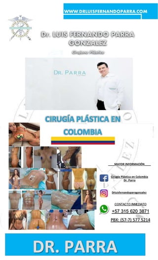 WWW.DRLUISFERNANDOPARRA.COM
Dr. LUIS FERNANDO PARRA
GONZALEZ
Cirujano Plástico
____MAYOR INFORMACIÓN____
Cirugía Plástica en Colombia
Dr. Parra
Drluisfernandoparragonzalez
CONTACTO INMEDIATO
+57 315 620 3871
PBX: (57-7) 577 5214
 