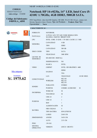 CODIGO : 
NBHPF4H93LA 
mini-código: 131030 
Código del fabricante: 
F4H93LA_ABM 
NB HP 14-R023LA CORE I5 4210U 
Notebook HP 14-r023la, 14" LED, Intel Core i5- 
4210U 1.70GHz, 4GB DDR3, 500GB SATA. 
DVD SuperMulti, video Intel HD Graphics HD 4400, WLAN 802.11b/g/n, cámara web. 
Sistema Operativo Linux Ubuntu. Tipo de Producto : Producto Final Tipo 
Operatividad : Nuevo 
Más imágenes 
Ver accesorios 
S/. 1975.62 
CARACTERISTICAS : 
FORMATO NOTEBOOK 
PANTALLA 
14 PULG LCD TFT LED WIDE RESOLUCIÓN 
MAXIMA 1366X768 BRIGHTVIEW 
CPU INTEL CORE i5 4210U 1.70 GHZ CACHE L3 3 MB 
MEMORIA 
CAPACIDAD 4 GB 
TIPO DDR3 
DISCO DURO 
CAPACIDAD 500 GB 
TIPO SATA 
VELOCIDAD 5400 RPM 
LECTOR DE 
MEMORIAS 
SD (SECURE DIGITAL) 
VIDEO 
INDEPENDIENTE NO 
MARCA INTEL 
CHIPSET INTEL HD GRAPHICS 4400 
SALIDAS 
HDMI 
VGA 
CONECTIVIDAD 
LAN VELOCIDAD 10/100 MB/S 
WIRELESS 
802.11B 
802.11G 
802.11N 
SONIDO 
PARLANTE STEREO 
PUERTOS COMBO AUDIO/MIC SI 
INCORPORA 
WEBCAM SI 
TOUCHPAD SI 
PUERTOS 
USB 2.0 2 
USB 3.0 1 
RJ45 1 
ALIMENTACIÓN SI 
BATERIA 
NRO CELDAS 4 
TIPO BATERIA ION-LITHIUM 
DIMENSIONES 
LARGO 24.40 CM 
ANCHO 34.50 CM 
ALTO 2.53 CM 
PESO 1.96 KG 
SISTEMA 
OPERATIVO 
VERSION LINUX UBUNTU 
 