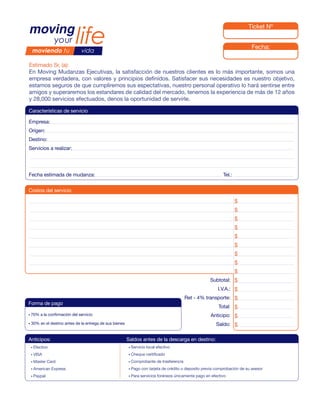 Ticket Nº


                                                                                                                                Fecha:

Estimado Sr. (a):
En Moving Mudanzas Ejecutivas, la satisfacción de nuestros clientes es lo más importante, somos una
empresa verdadera, con valores y principios definidos. Satisfacer sus necesidades es nuestro objetivo,
estamos seguros de que cumpliremos sus espectativas, nuestro personal operativo lo hará sentirse entre
amigos y superaremos los estandares de calidad del mercado, tenemos la experiencia de más de 12 años
y 28,000 servicios efectuados, denos la oportunidad de servirle.

Características de servicio

Empresa:
Origen:
Destino:
Servicios a realizar:




Fecha estimada de mudanza:                                                                                     Tel.:


Costos del servicio

                                                                                                                       $
                                                                                                                       $
                                                                                                                       $
                                                                                                                       $
                                                                                                                       $
                                                                                                                       $
                                                                                                                       $
                                                                                                                       $
                                                                                                                       $
                                                                                                         Subtotal: $                       0.00
                                                                                                            I.V.A.: $
                                                                                               Ret - 4% transporte: $
Forma de pago                                                                                                              0
                                                                                                             Total: $
• 70%    a la confirmación del servicio                                                                  Anticipo: $
•   30% en el destino antes de la entrega de sus bienes                                                     Saldo: $                        0.00


Anticipos:                                                Saldos antes de la descarga en destino:
    • Efectivo                                            • Servicio   local efectivo
    • VISA                                                • Cheque     certificado
    • Master   Card                                       • Comprobante      de trasferencia
    • American   Express                                  • Pago   con tarjeta de crédito o deposito previa comprobación de su asesor
    • Paypal                                              • Para   servicios foráneos únicamente pago en efectivo
 